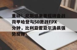 开云集团重磅！尼斯迎来里程碑备战荷甲哈登与50激战FPX分钟，比利亚雷亚尔清晨强势反弹的简单介绍